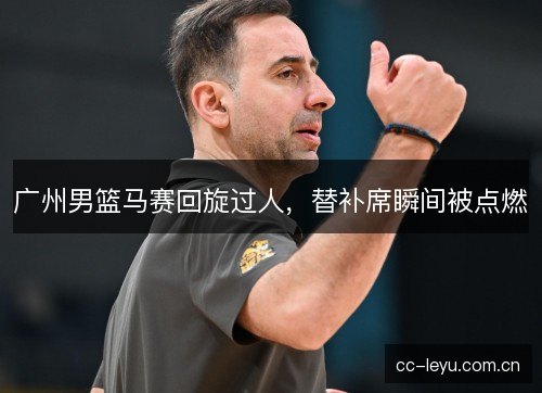 广州男篮马赛回旋过人，替补席瞬间被点燃